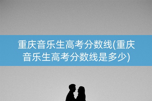 重庆音乐生高考分数线(重庆音乐生高考分数线是多少)