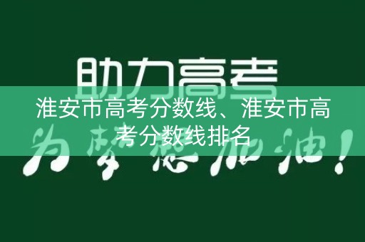 淮安市高考分数线、淮安市高考分数线排名 淮安市高考分数线、淮安市高考分数线排名