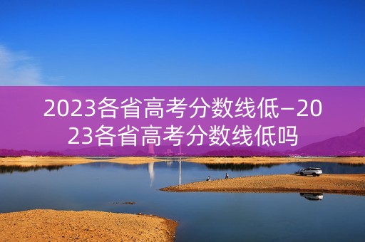 2023各省高考分数线低—2023各省高考分数线低吗