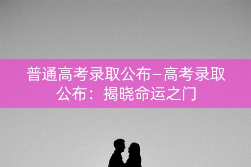 普通高考录取公布—高考录取公布：揭晓命运之门