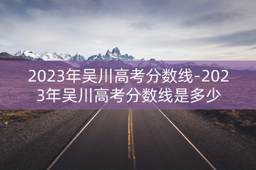 2023年吴川高考分数线-2023年吴川高考分数线是多少