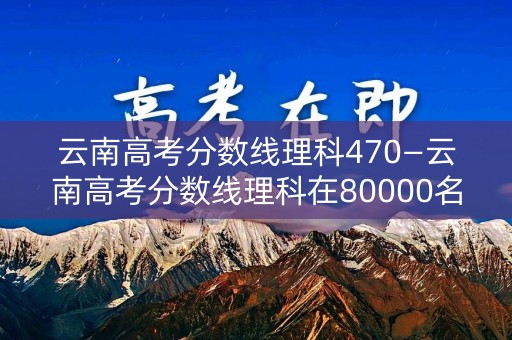 云南高考分数线理科470—云南高考分数线理科在80000名次是多少分