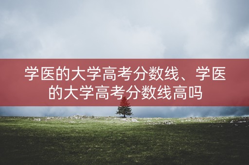 学医的大学高考分数线、学医的大学高考分数线高吗