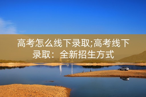 高考怎么线下录取;高考线下录取：全新招生方式