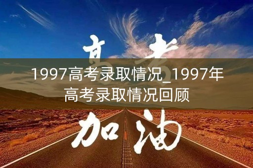 1997高考录取情况_1997年高考录取情况回顾
