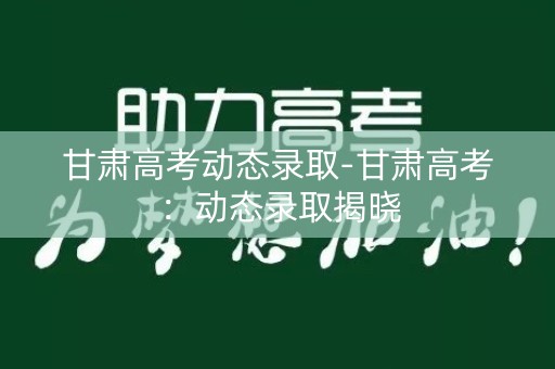 甘肃高考动态录取-甘肃高考：动态录取揭晓