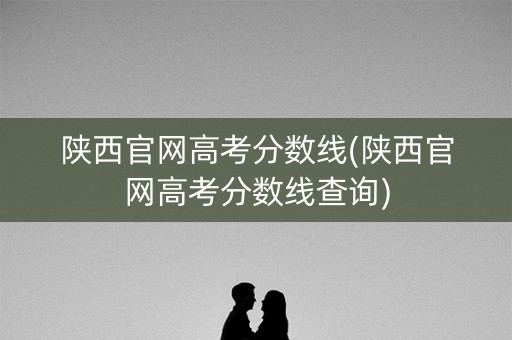 陕西官网高考分数线(陕西官网高考分数线查询)