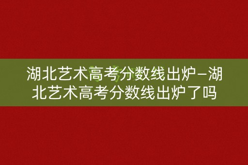 湖北艺术高考分数线出炉—湖北艺术高考分数线出炉了吗