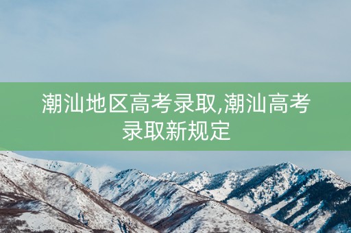 潮汕地区高考录取,潮汕高考录取新规定
