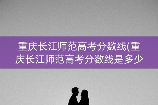 重庆长江师范高考分数线(重庆长江师范高考分数线是多少)