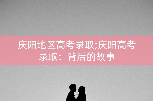 庆阳地区高考录取;庆阳高考录取：背后的故事