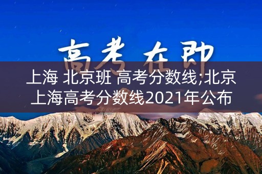 上海 北京班 高考分数线;北京上海高考分数线2021年公布