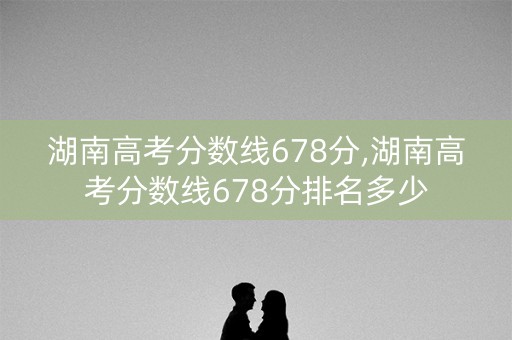 湖南高考分数线678分,湖南高考分数线678分排名多少