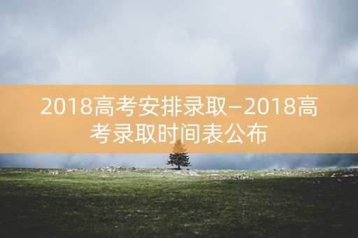 2018高考安排录取—2018高考录取时间表公布