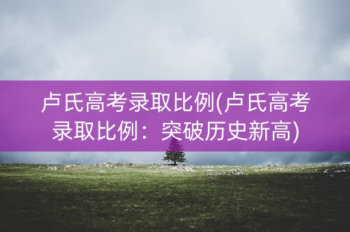 卢氏高考录取比例(卢氏高考录取比例：突破历史新高)