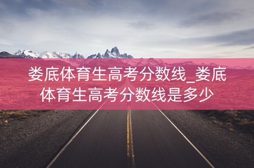 娄底体育生高考分数线_娄底体育生高考分数线是多少 娄底体育生高考分数线_娄底体育生高考分数线是多少