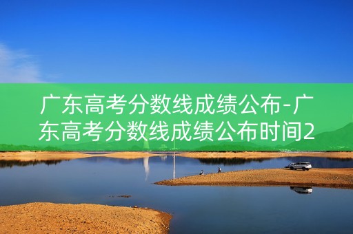 广东高考分数线成绩公布-广东高考分数线成绩公布时间2023 广东高考分数线成绩公布-广东高考分数线成绩公布时间2023