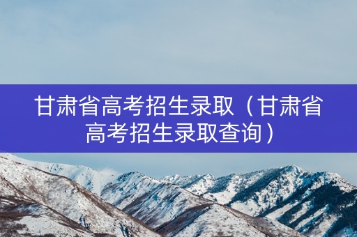 甘肃省高考招生录取（甘肃省高考招生录取查询）