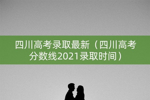 四川高考录取最新（四川高考分数线2021录取时间）
