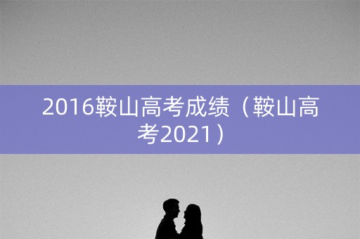 2016鞍山高考成绩（鞍山高考2021）
