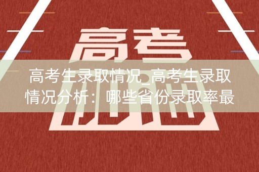 高考生录取情况_高考生录取情况分析:哪些省份录取率最高? 高考生录取情况_高考生录取情况分析:哪些省份录取率最高?
