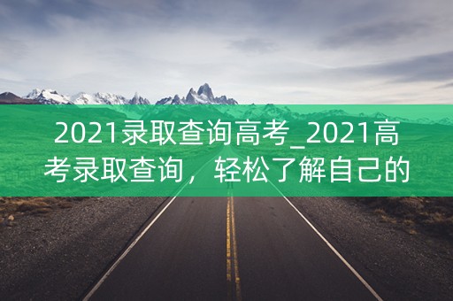2021录取查询高考_2021高考录取查询，轻松了解自己的命运