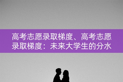 高考志愿录取梯度、高考志愿录取梯度:未来大学生的分水岭 高考志愿录取梯度、高考志愿录取梯度:未来大学生的分水岭