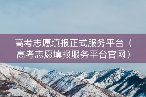 高考志愿填报正式服务平台（高考志愿填报服务平台官网）