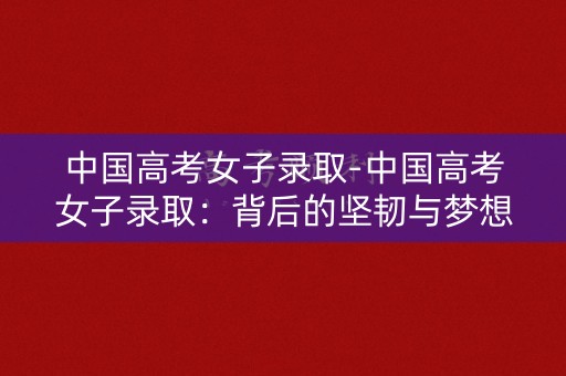 中国高考女子录取-中国高考女子录取：背后的坚韧与梦想
