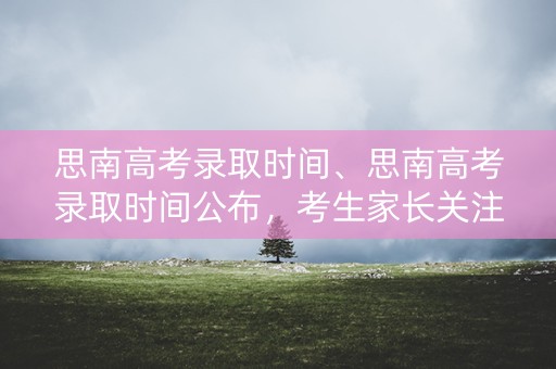 思南高考录取时间、思南高考录取时间公布，考生家长关注