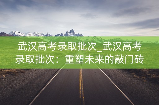 武汉高考录取批次_武汉高考录取批次：重塑未来的敲门砖