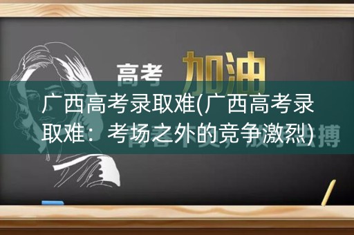 广西高考录取难(广西高考录取难：考场之外的竞争激烈)