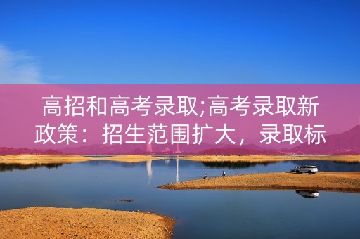高招和高考录取;高考录取新政策:招生范围扩大,录取标准更严格 高招和高考录取;高考录取新政策:招生范围扩大,录取标准更严格