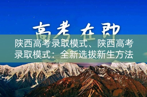 陕西高考录取模式、陕西高考录取模式：全新选拔新生方法