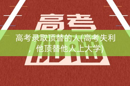 高考录取顶替的人(高考失利，他顶替他人上大学)