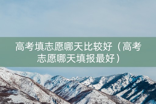 高考填志愿哪天比较好（高考志愿哪天填报最好）