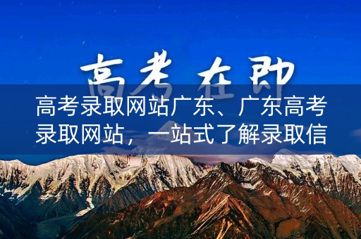 高考录取网站广东、广东高考录取网站，一站式了解录取信息