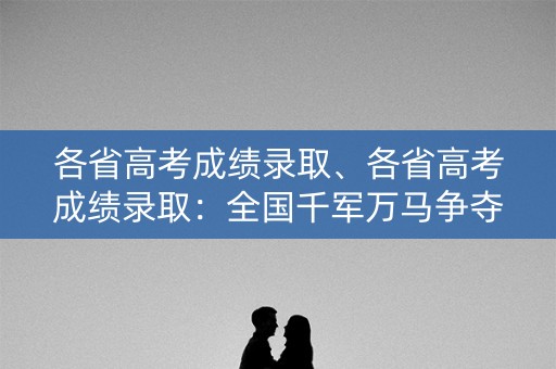 各省高考成绩录取、各省高考成绩录取：全国千军万马争夺的殿堂
