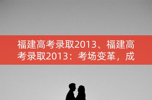 福建高考录取2013、福建高考录取2013：考场变革，成绩飙升