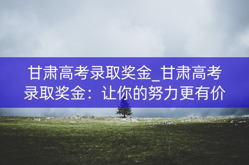 甘肃高考录取奖金_甘肃高考录取奖金：让你的努力更有价值