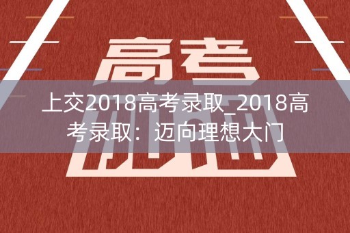 上交2018高考录取_2018高考录取：迈向理想大门