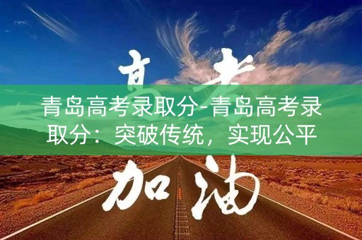 青岛高考录取分-青岛高考录取分：突破传统，实现公平