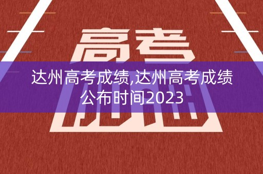 达州高考成绩,达州高考成绩公布时间2023 达州高考成绩,达州高考成绩公布时间2023