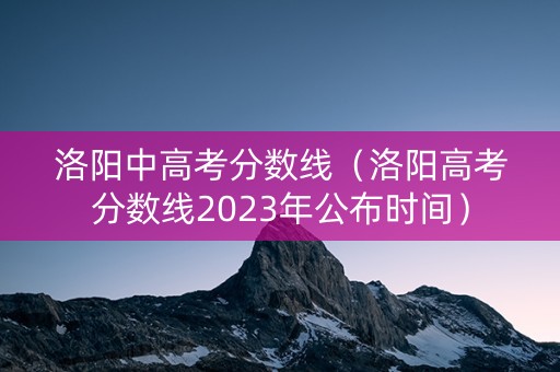 洛阳中高考分数线（洛阳高考分数线2023年公布时间）