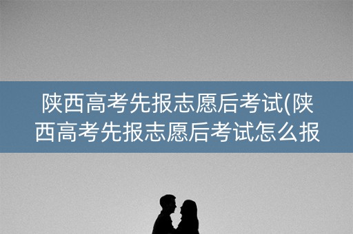 陕西高考先报志愿后考试(陕西高考先报志愿后考试怎么报) 陕西高考先报志愿后考试(陕西高考先报志愿后考试怎么报)