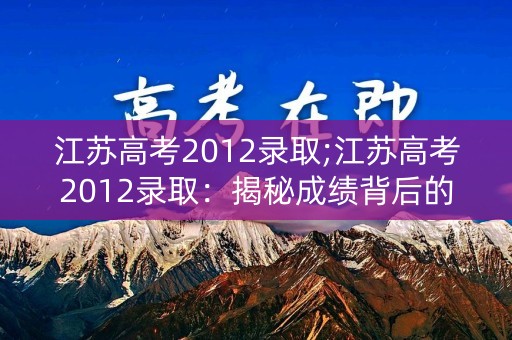 江苏高考2012录取;江苏高考2012录取：揭秘成绩背后的故事