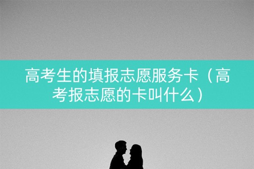 高考生的填报志愿服务卡（高考报志愿的卡叫什么）