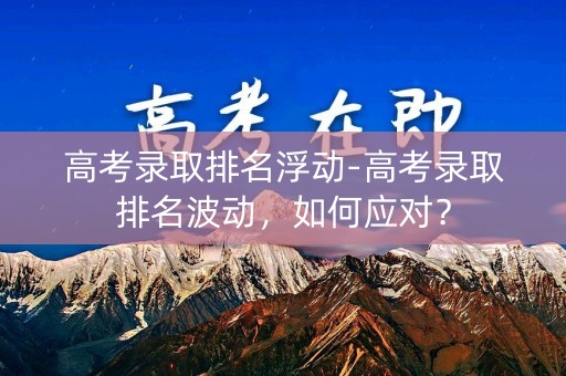 高考录取排名浮动-高考录取排名波动,如何应对? 高考录取排名浮动-高考录取排名波动,如何应对?