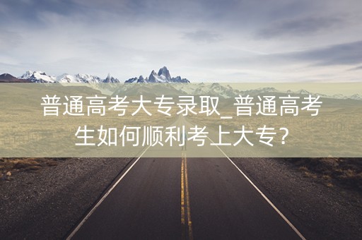 普通高考大专录取_普通高考生如何顺利考上大专？