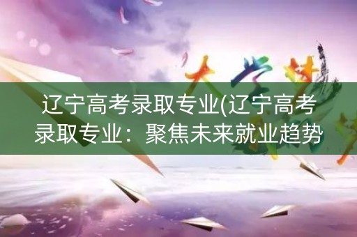 辽宁高考录取专业(辽宁高考录取专业：聚焦未来就业趋势)